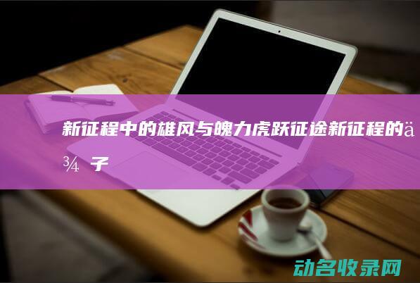 新征程中的雄风与魄力 虎跃征途 (新征程的例子)