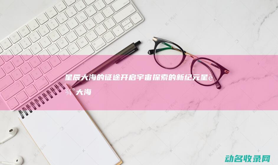 星辰大海的征途 开启宇宙探索的新纪元 (星辰大海的征途)