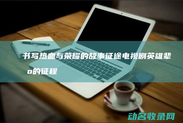 书写热血与荣耀的故事 征途 电视剧 英雄辈出的征程 (书写热血与荣光的区别)