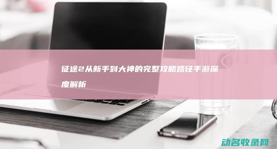 征途2 从新手到大神的完整攻略路径 手游 深度解析 (征途2技巧)
