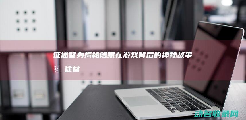 征途替身 揭秘隐藏在游戏背后的神秘故事 (征途替身揭秘攻略)